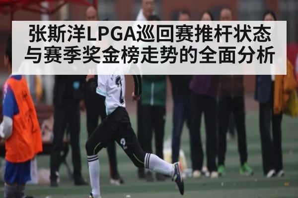 张斯洋LPGA巡回赛推杆状态与赛季奖金榜走势的全面分析（c7c7.app）