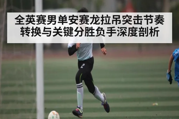 全英赛男单安赛龙拉吊突击节奏转换与关键分胜负手深度剖析（c7c7.app）