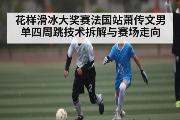 花样滑冰大奖赛法国站萧传文男单四周跳技术拆解与赛场走向