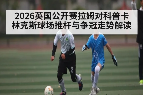 2026英国公开赛拉姆对科普卡林克斯球场推杆与争冠走势解读